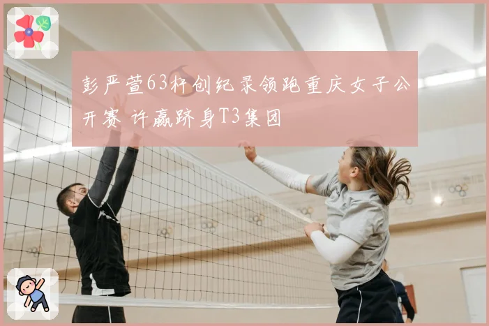 彭严萱63杆创纪录领跑重庆女子公开赛 许赢跻身T3集团