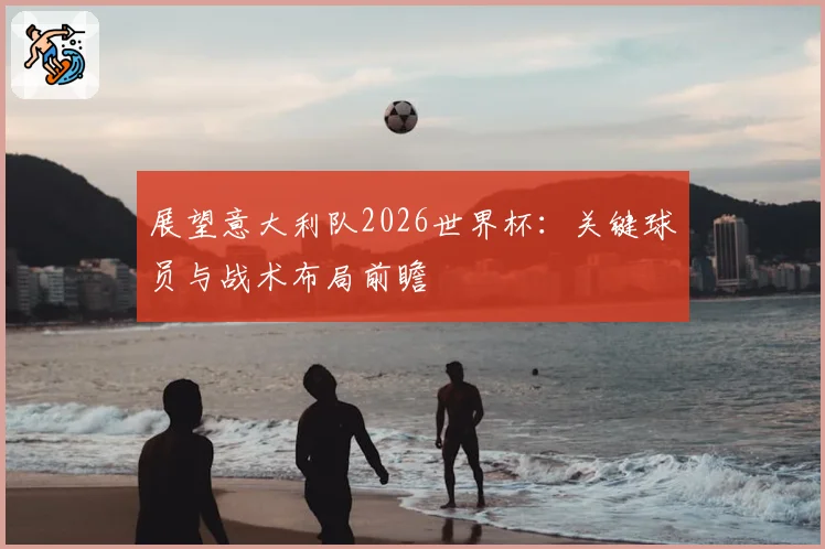 展望意大利队2026世界杯：关键球员与战术布局前瞻