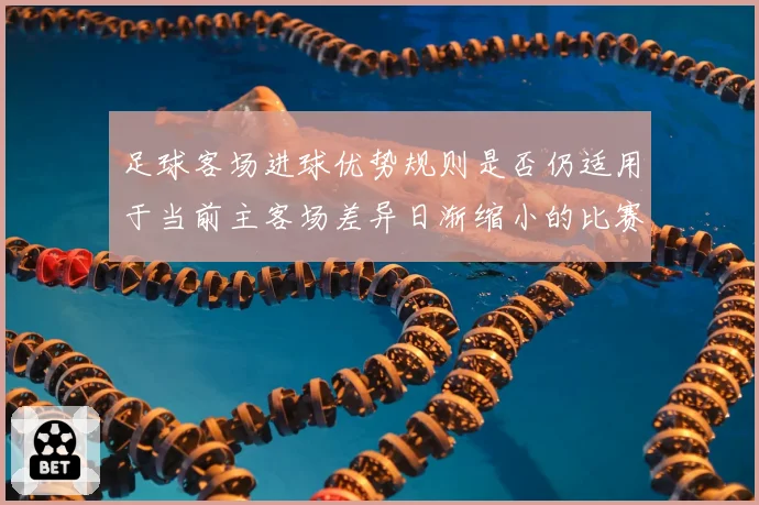 足球客场进球优势规则是否仍适用于当前主客场差异日渐缩小的比赛结构