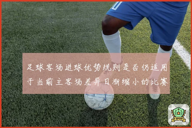 足球客场进球优势规则是否仍适用于当前主客场差异日渐缩小的比赛结构