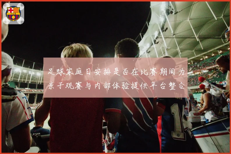 足球家庭日安排是否在比赛期间为亲子观赛与内部体验提供平台整合