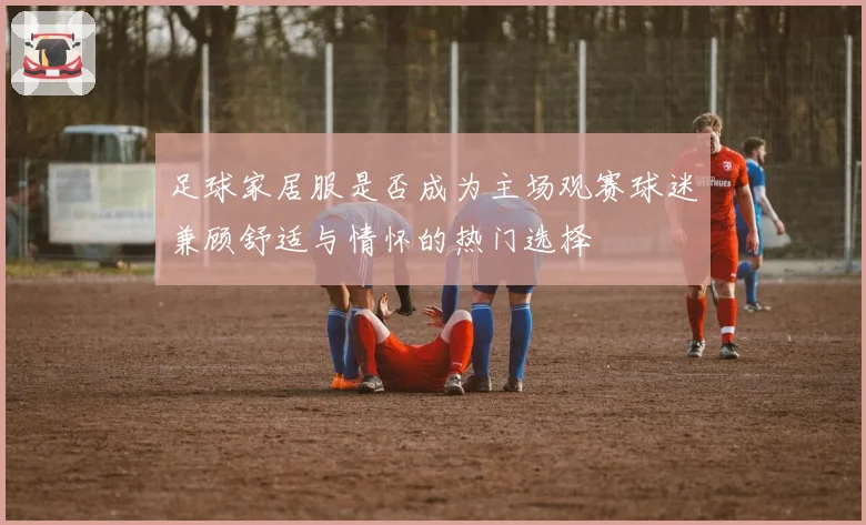 足球家居服是否成为主场观赛球迷兼顾舒适与情怀的热门选择