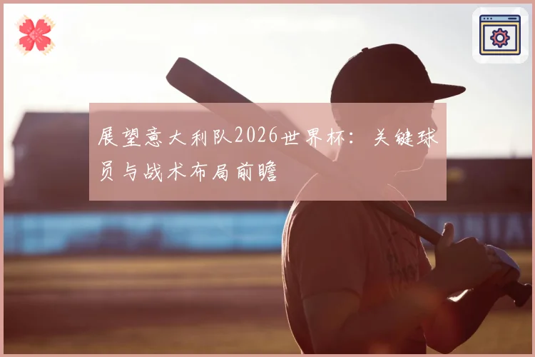 展望意大利队2026世界杯：关键球员与战术布局前瞻